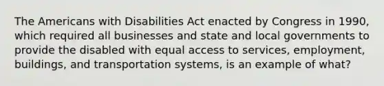 The Americans with Disabilities Act enacted by Congress in 1990, which required all businesses and state and local governments to provide the disabled with equal access to services, employment, buildings, and transportation systems, is an example of what?