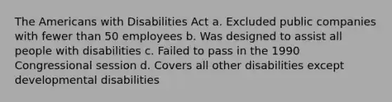 The Americans with Disabilities Act a. Excluded public companies with fewer than 50 employees b. Was designed to assist all people with disabilities c. Failed to pass in the 1990 Congressional session d. Covers all other disabilities except developmental disabilities