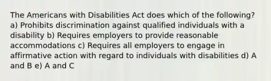 The Americans with Disabilities Act does which of the following? a) Prohibits discrimination against qualified individuals with a disability b) Requires employers to provide reasonable accommodations c) Requires all employers to engage in affirmative action with regard to individuals with disabilities d) A and B e) A and C