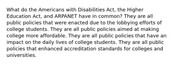 What do the Americans with Disabilities Act, the Higher Education Act, and ARPANET have in common? They are all public policies that were enacted due to the lobbying efforts of college students. They are all public policies aimed at making college more affordable. They are all public policies that have an impact on the daily lives of college students. They are all public policies that enhanced accreditation standards for colleges and universities.