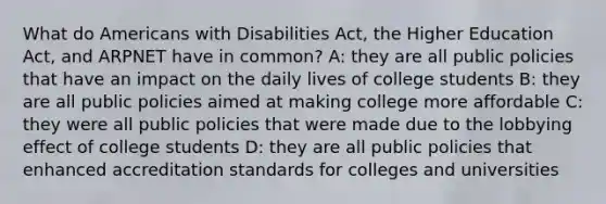 What do Americans with Disabilities Act, the Higher Education Act, and ARPNET have in common? A: they are all public policies that have an impact on the daily lives of college students B: they are all public policies aimed at making college more affordable C: they were all public policies that were made due to the lobbying effect of college students D: they are all public policies that enhanced accreditation standards for colleges and universities