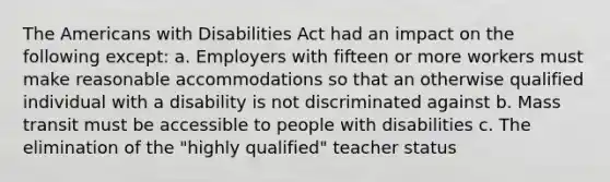 The Americans with Disabilities Act had an impact on the following except: a. Employers with fifteen or more workers must make reasonable accommodations so that an otherwise qualified individual with a disability is not discriminated against b. Mass transit must be accessible to people with disabilities c. The elimination of the "highly qualified" teacher status