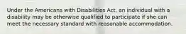 Under the Americans with Disabilities Act, an individual with a disability may be otherwise qualified to participate if she can meet the necessary standard with reasonable accommodation.