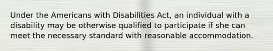 Under the Americans with Disabilities Act, an individual with a disability may be otherwise qualified to participate if she can meet the necessary standard with reasonable accommodation.