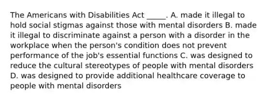 The Americans with Disabilities Act _____. A. made it illegal to hold social stigmas against those with mental disorders B. made it illegal to discriminate against a person with a disorder in the workplace when the person's condition does not prevent performance of the job's essential functions C. was designed to reduce the cultural stereotypes of people with mental disorders D. was designed to provide additional healthcare coverage to people with mental disorders