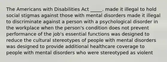 The Americans with Disabilities Act _____. made it illegal to hold social stigmas against those with mental disorders made it illegal to discriminate against a person with a psychological disorder in the workplace when the person's condition does not prevent performance of the job's essential functions was designed to reduce the cultural stereotypes of people with mental disorders was designed to provide additional healthcare coverage to people with mental disorders who were stereotyped as violent