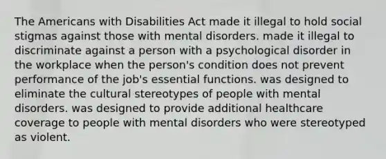 The Americans with Disabilities Act made it illegal to hold social stigmas against those with mental disorders. made it illegal to discriminate against a person with a psychological disorder in the workplace when the person's condition does not prevent performance of the job's essential functions. was designed to eliminate the cultural stereotypes of people with mental disorders. was designed to provide additional healthcare coverage to people with mental disorders who were stereotyped as violent.