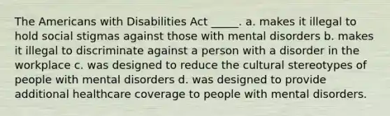 The Americans with Disabilities Act _____. a. makes it illegal to hold social stigmas against those with mental disorders b. makes it illegal to discriminate against a person with a disorder in the workplace c. was designed to reduce the cultural stereotypes of people with mental disorders d. was designed to provide additional healthcare coverage to people with mental disorders.