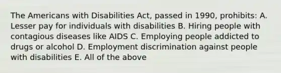 The Americans with Disabilities Act, passed in 1990, prohibits: A. Lesser pay for individuals with disabilities B. Hiring people with contagious diseases like AIDS C. Employing people addicted to drugs or alcohol D. Employment discrimination against people with disabilities E. All of the above