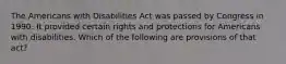 The Americans with Disabilities Act was passed by Congress in 1990. It provided certain rights and protections for Americans with disabilities. Which of the following are provisions of that act?