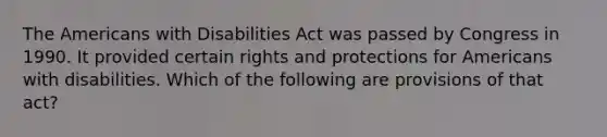 The Americans with Disabilities Act was passed by Congress in 1990. It provided certain rights and protections for Americans with disabilities. Which of the following are provisions of that act?