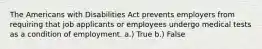 The Americans with Disabilities Act prevents employers from requiring that job applicants or employees undergo medical tests as a condition of employment. a.) True b.) False