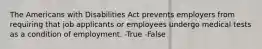 The Americans with Disabilities Act prevents employers from requiring that job applicants or employees undergo medical tests as a condition of employment. -True -False