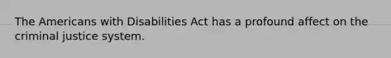 The Americans with Disabilities Act has a profound affect on the criminal justice system.