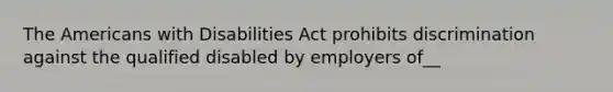 The Americans with Disabilities Act prohibits discrimination against the qualified disabled by employers of__