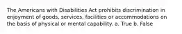 The Americans with Disabilities Act prohibits discrimination in enjoyment of goods, services, facilities or accommodations on the basis of physical or mental capability. a. True b. False