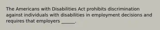 The Americans with Disabilities Act prohibits discrimination against individuals with disabilities in employment decisions and requires that employers ______.