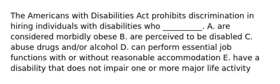 The Americans with Disabilities Act prohibits discrimination in hiring individuals with disabilities who​ __________. A. are considered morbidly obese B. are perceived to be disabled C. abuse drugs​ and/or alcohol D. can perform essential job functions with or without reasonable accommodation E. have a disability that does not impair one or more major life activity