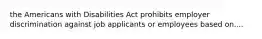 the Americans with Disabilities Act prohibits employer discrimination against job applicants or employees based on....