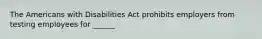 The Americans with Disabilities Act prohibits employers from testing employees for ______.