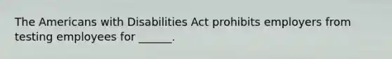 The Americans with Disabilities Act prohibits employers from testing employees for ______.