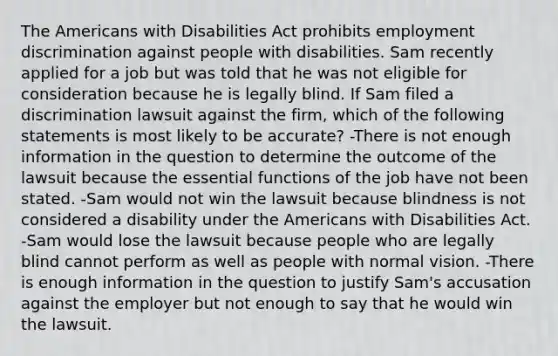 The Americans with Disabilities Act prohibits employment discrimination against people with disabilities. Sam recently applied for a job but was told that he was not eligible for consideration because he is legally blind. If Sam filed a discrimination lawsuit against the firm, which of the following statements is most likely to be accurate? -There is not enough information in the question to determine the outcome of the lawsuit because the essential functions of the job have not been stated. -Sam would not win the lawsuit because blindness is not considered a disability under the Americans with Disabilities Act. -Sam would lose the lawsuit because people who are legally blind cannot perform as well as people with normal vision. -There is enough information in the question to justify Sam's accusation against the employer but not enough to say that he would win the lawsuit.