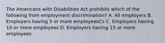 The Americans with Disabilities Act prohibits which of the following from employment discrimination? A. All employers B. Employers having 5 or more employeesCs C. Employers having 10 or more employees D. Employers having 15 or more employees