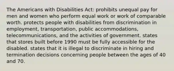 The Americans with Disabilities Act: prohibits unequal pay for men and women who perform equal work or work of comparable worth. protects people with disabilities from discrimination in employment, transportation, public accommodations, telecommunications, and the activities of government. states that stores built before 1990 must be fully accessible for the disabled. states that it is illegal to discriminate in hiring and termination decisions concerning people between the ages of 40 and 70.