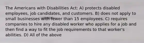 The Americans with Disabilities Act: A) protects disabled employees, job candidates, and customers. B) does not apply to small businesses with fewer than 15 employees. C) requires companies to hire any disabled worker who applies for a job and then find a way to fit the job requirements to that worker's abilities. D) All of the above