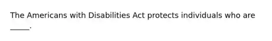 The Americans with Disabilities Act protects individuals who are _____.