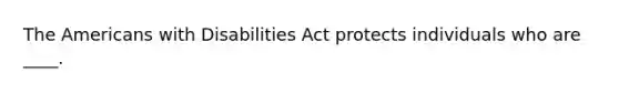 The Americans with Disabilities Act protects individuals who are ____.