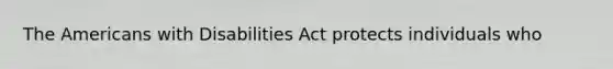 The Americans with Disabilities Act protects individuals who