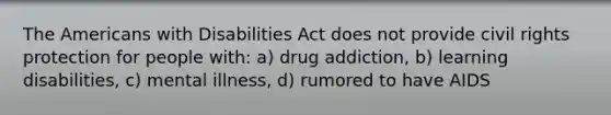 The Americans with Disabilities Act does not provide civil rights protection for people with: a) drug addiction, b) learning disabilities, c) mental illness, d) rumored to have AIDS