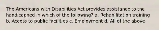 The Americans with Disabilities Act provides assistance to the handicapped in which of the following? a. Rehabilitation training b. Access to public facilities c. Employment d. All of the above