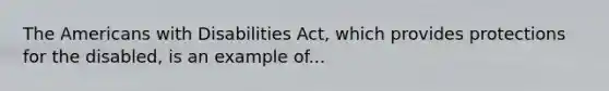 The Americans with Disabilities Act, which provides protections for the disabled, is an example of...