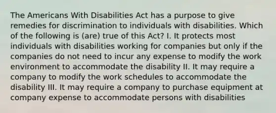 The Americans With Disabilities Act has a purpose to give remedies for discrimination to individuals with disabilities. Which of the following is (are) true of this Act? I. It protects most individuals with disabilities working for companies but only if the companies do not need to incur any expense to modify the work environment to accommodate the disability II. It may require a company to modify the work schedules to accommodate the disability III. It may require a company to purchase equipment at company expense to accommodate persons with disabilities