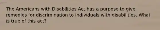 The Americans with Disabilities Act has a purpose to give remedies for discrimination to individuals with disabilities. What is true of this act?