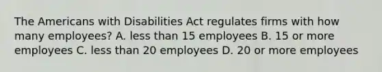 The Americans with Disabilities Act regulates firms with how many employees? A. less than 15 employees B. 15 or more employees C. less than 20 employees D. 20 or more employees