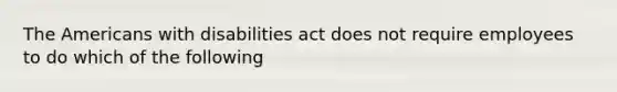 The Americans with disabilities act does not require employees to do which of the following