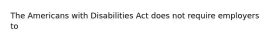 The Americans with Disabilities Act does not require employers to