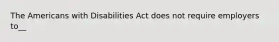 The Americans with Disabilities Act does not require employers to__