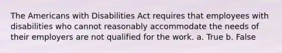 The Americans with Disabilities Act requires that employees with disabilities who cannot reasonably accommodate the needs of their employers are not qualified for the work. a. True b. False