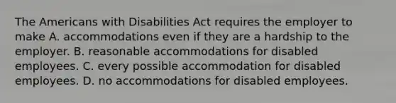 The Americans with Disabilities Act requires the employer to make A. accommodations even if they are a hardship to the employer. B. reasonable accommodations for disabled employees. C. every possible accommodation for disabled employees. D. no accommodations for disabled employees.