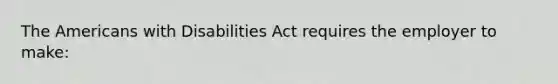 The Americans with Disabilities Act requires the employer to make: