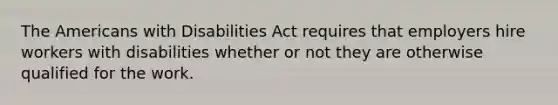 The Americans with Disabilities Act requires that employers hire workers with disabilities whether or not they are otherwise qualified for the work.