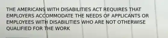 THE AMERICANS WITH DISABILITIES ACT REQUIRES THAT EMPLOYERS ACCOMMODATE THE NEEDS OF APPLICANTS OR EMPLOYEES WITH DISABILITIES WHO ARE NOT OTHERWISE QUALIFIED FOR THE WORK