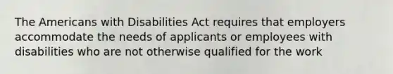 The Americans with Disabilities Act requires that employers accommodate the needs of applicants or employees with disabilities who are not otherwise qualified for the work​