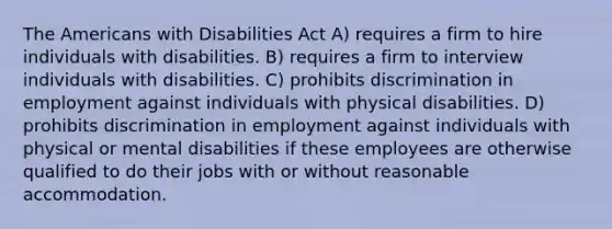 The Americans with Disabilities Act A) requires a firm to hire individuals with disabilities. B) requires a firm to interview individuals with disabilities. C) prohibits discrimination in employment against individuals with physical disabilities. D) prohibits discrimination in employment against individuals with physical or mental disabilities if these employees are otherwise qualified to do their jobs with or without reasonable accommodation.