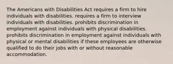 The Americans with Disabilities Act requires a firm to hire individuals with disabilities. requires a firm to interview individuals with disabilities. prohibits discrimination in employment against individuals with physical disabilities. prohibits discrimination in employment against individuals with physical or mental disabilities if these employees are otherwise qualified to do their jobs with or without reasonable accommodation.