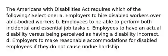 The Americans with Disabilities Act requires which of the following? Select one: a. Employers to hire disabled workers over able-bodied workers b. Employees to be able to perform both incidental and essential job tasks c. Employees to have an actual disability versus being perceived as having a disability Incorrect. d. Employers to make reasonable accommodations for disabled employees if they do not cause undue hardship